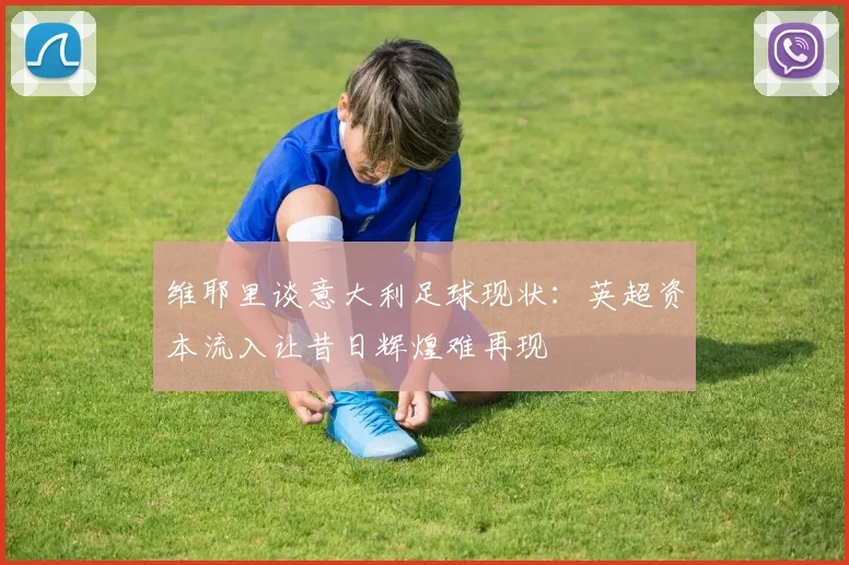 维耶里谈意大利足球现状：英超资本流入让昔日辉煌难再现