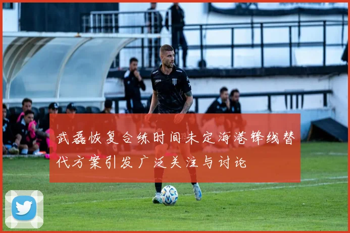武磊恢复合练时间未定海港锋线替代方案引发广泛关注与讨论