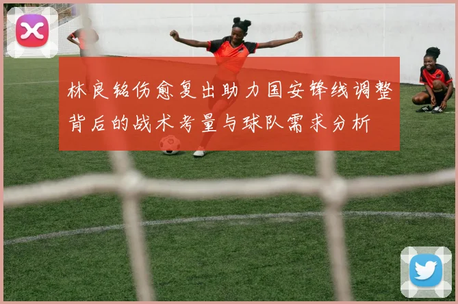 林良铭伤愈复出助力国安锋线调整背后的战术考量与球队需求分析
