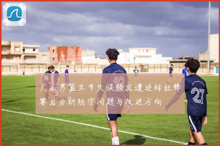 广东男篮末节失误频发遭逆转杜锋赛后分析防守问题与改进方向