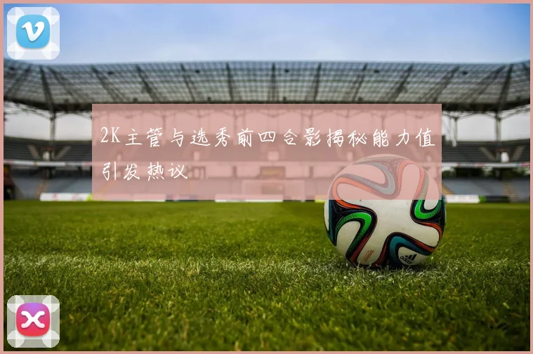 2K主管与选秀前四合影揭秘能力值引发热议