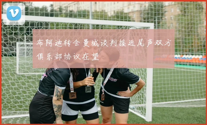 布阿迪转会曼城谈判接近尾声双方俱乐部协议在望